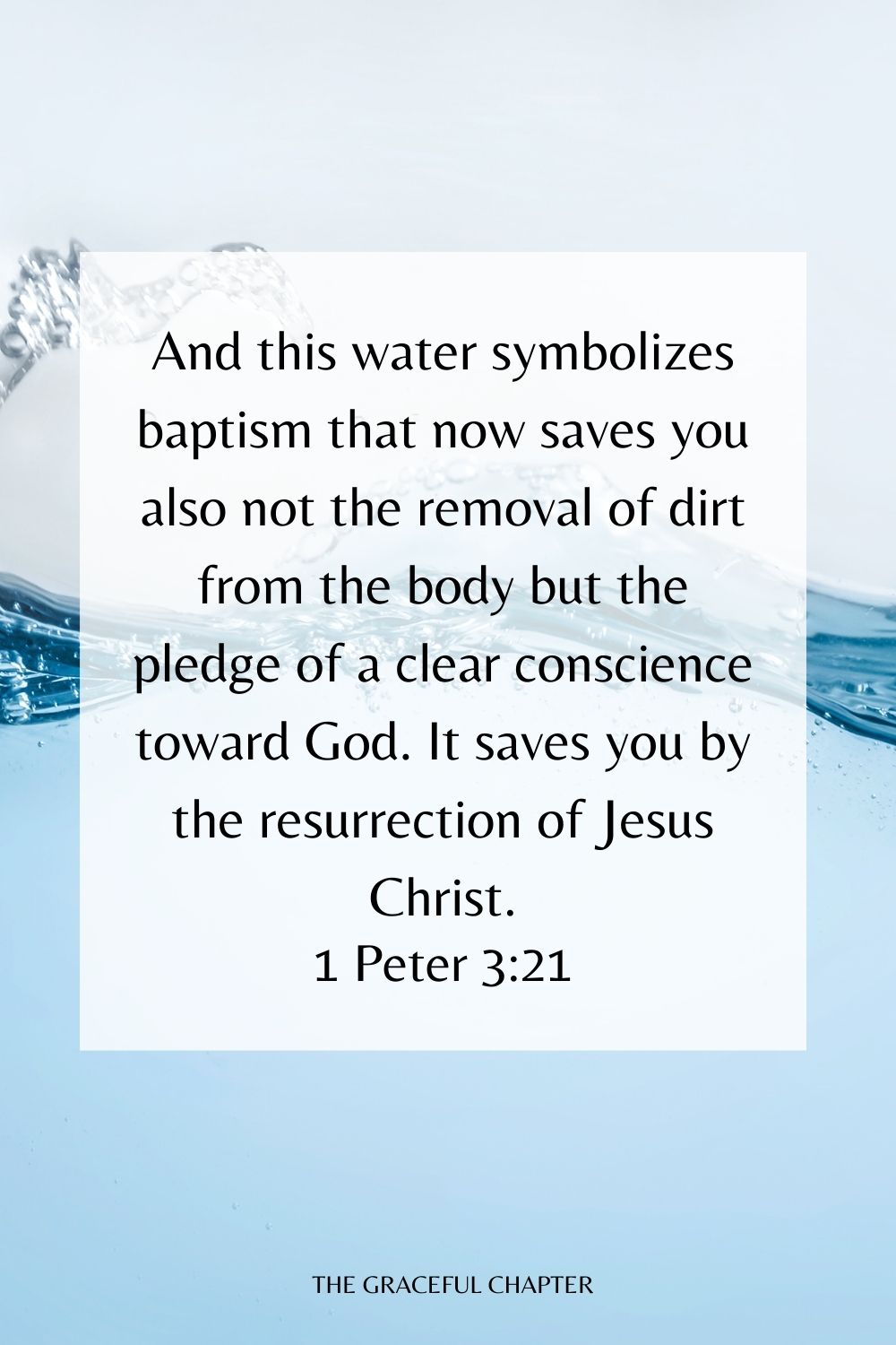 And this water symbolizes baptism that now saves you also not the removal of dirt from the body but the pledge of a clear conscience toward God. It saves you by the resurrection of Jesus Christ. 1 Peter 3:21