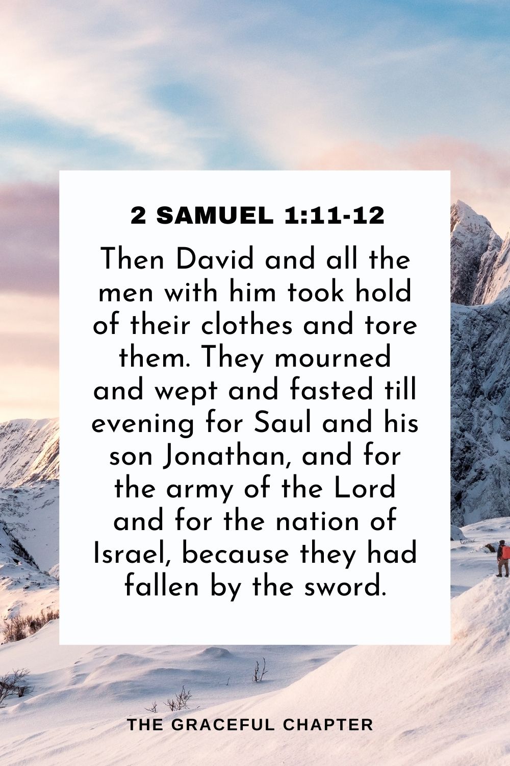 Then David and all the men with him took hold of their clothes and tore them. They mourned and wept and fasted till evening for Saul and his son Jonathan, and for the army of the Lord and for the nation of Israel, because they had fallen by the sword. 2 Samuel 1:11-12