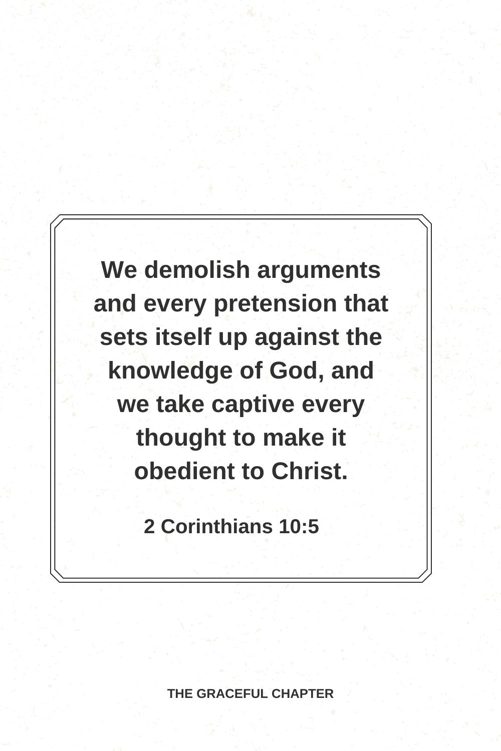 We demolish arguments and every pretension that sets itself up against the knowledge of God, and we take captive every thought to make it obedient to Christ. 2 Corinthians 10:5