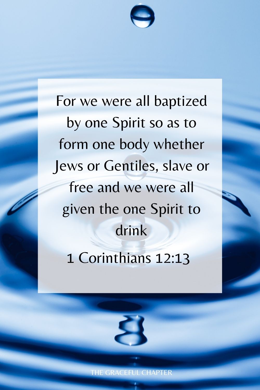 For we were all baptized by one Spirit so as to form one body whether Jews or Gentiles, slave or free and we were all given the one Spirit to drink. 1 Corinthians 12:13