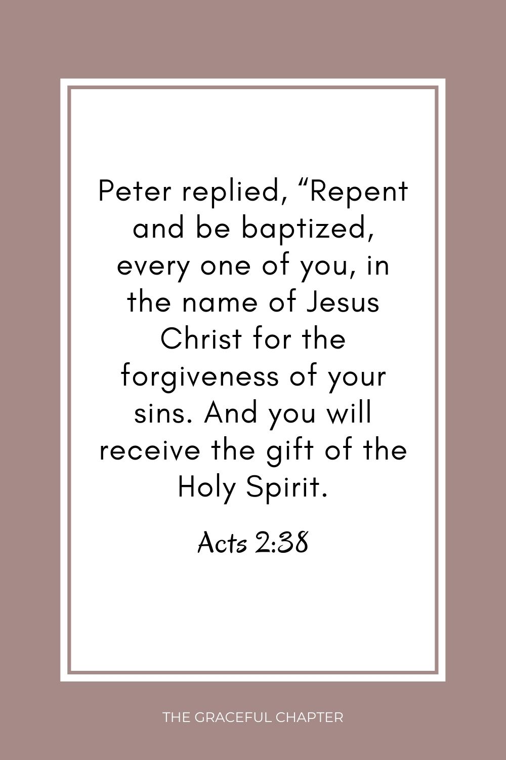 Peter replied, “Repent and be baptized, every one of you, in the name of Jesus Christ for the forgiveness of your sins. And you will receive the gift of the Holy Spirit. Acts 2:38