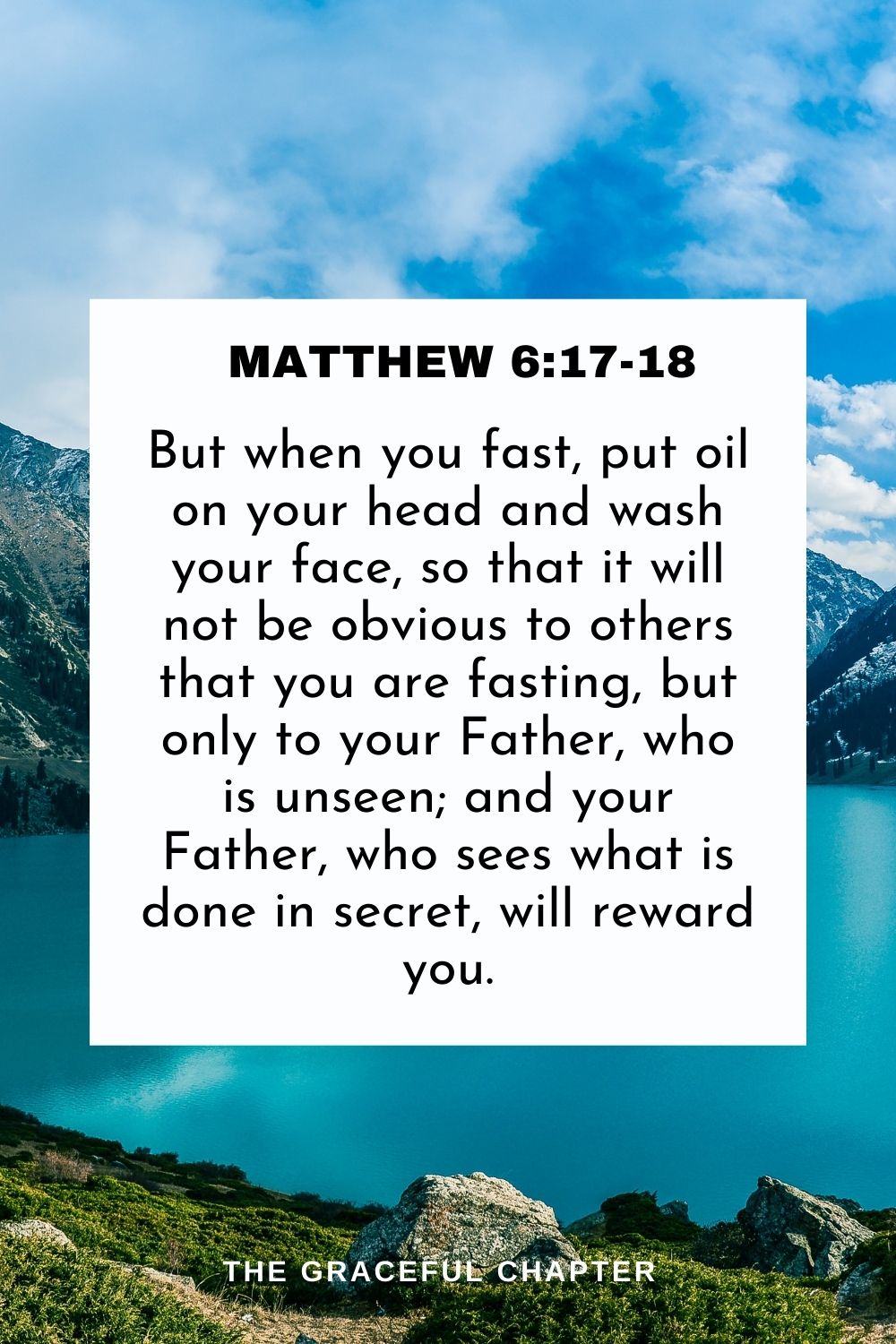 But when you fast, put oil on your head and wash your face, so that it will not be obvious to others that you are fasting, but only to your Father, who is unseen; and your Father, who sees what is done in secret, will reward you. Matthew 6:17-18