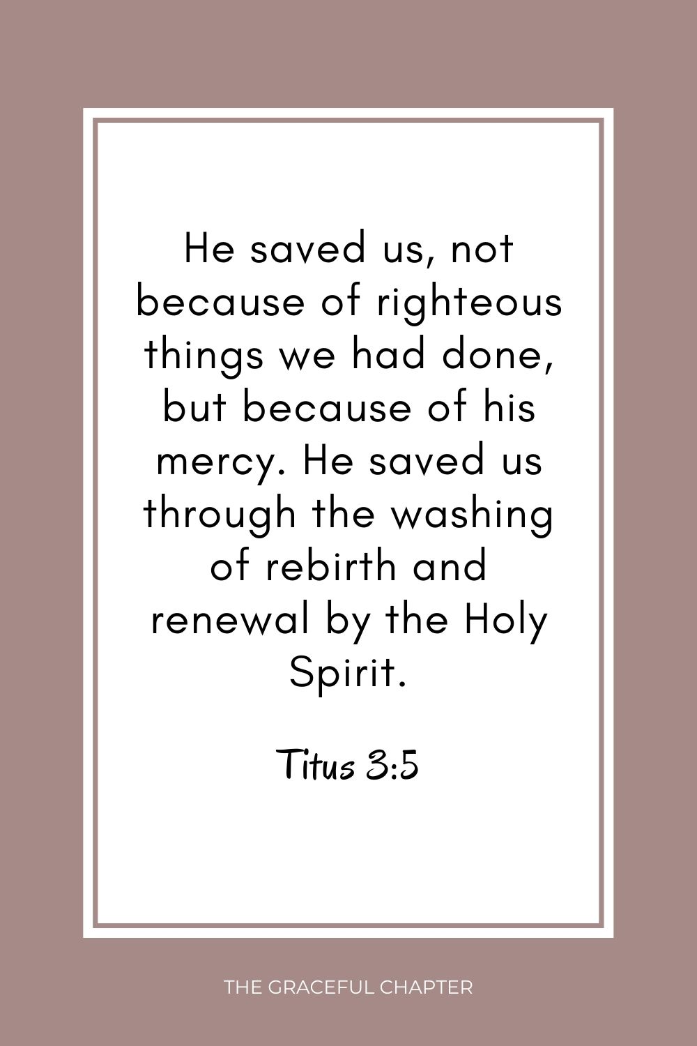 He saved us, not because of righteous things we had done, but because of his mercy. He saved us through the washing of rebirth and renewal by the Holy Spirit. Titus 3:5