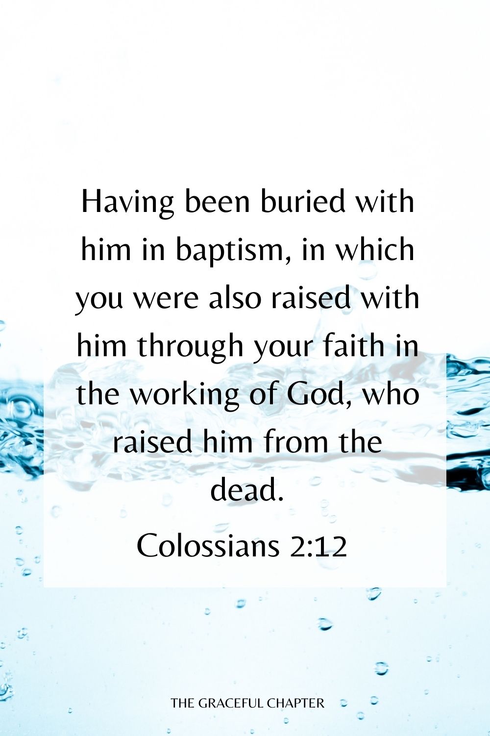 Having been buried with him in baptism, in which you were also raised with him through your faith in the working of God, who raised him from the dead. Colossians 2:12
bible verses about baptism