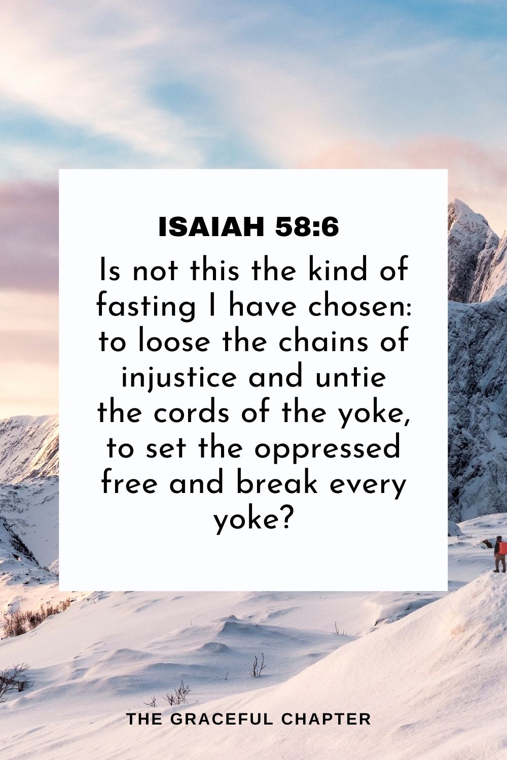 Is not this the kind of fasting I have chosen: to loose the chains of injustice and untie the cords of the yoke, to set the oppressed free and break every yoke? Isaiah 58:6