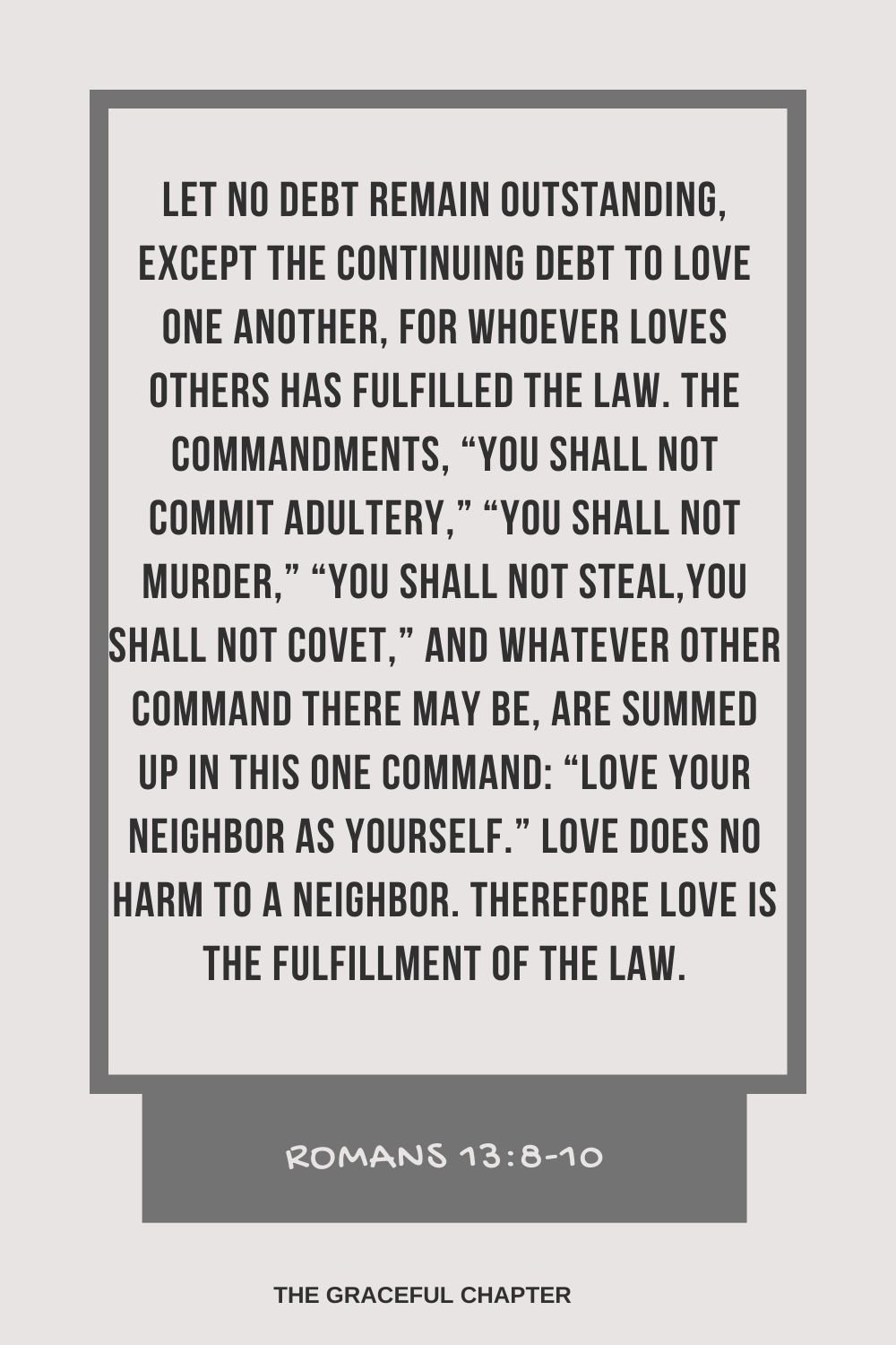 Let no debt remain outstanding, except the continuing debt to love one another, for whoever loves others has fulfilled the law. The commandments, “You shall not commit adultery,” “You shall not murder,” “You shall not steal,” “You shall not covet,” and whatever other command there may be, are summed up in this one command: “Love your neighbor as yourself.” Love does no harm to a neighbor. Therefore love is the fulfillment of the law. Romans 13:8-10
