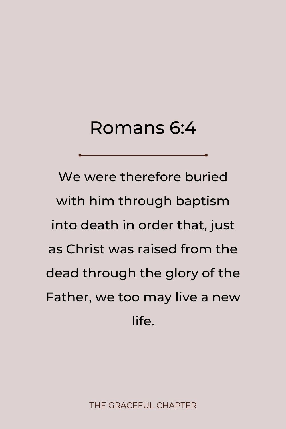 We were therefore buried with him through baptism into death in order that, just as Christ was raised from the dead through the glory of the Father, we too may live a new life. Romans 6:4