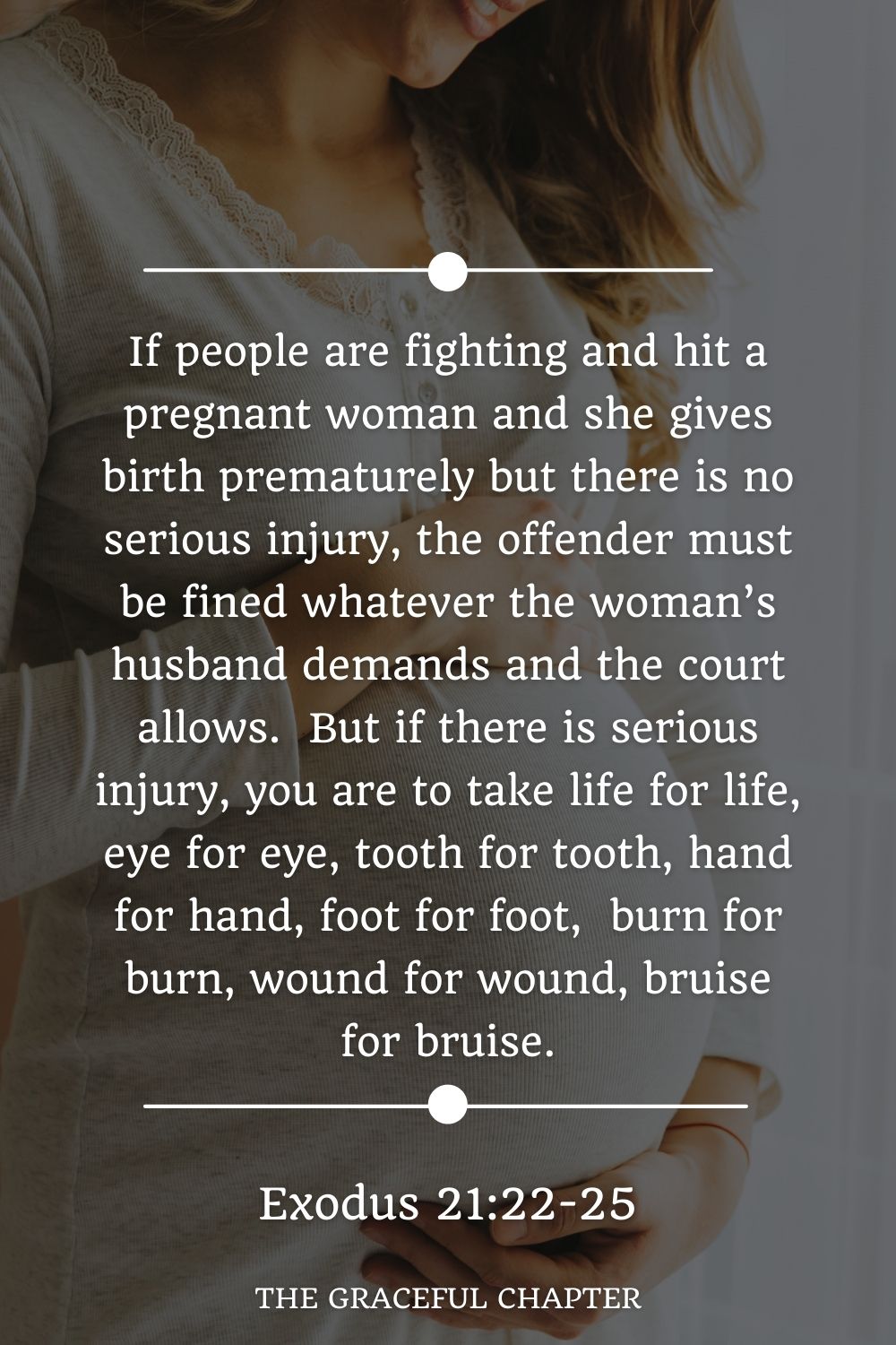 If people are fighting and hit a pregnant woman and she gives birth prematurely but there is no serious injury, the offender must be fined whatever the woman’s husband demands and the court allows.  But if there is serious injury, you are to take life for life, eye for eye, tooth for tooth, hand for hand, foot for foot,  burn for burn, wound for wound, bruise for bruise. Exodus 21:22-25