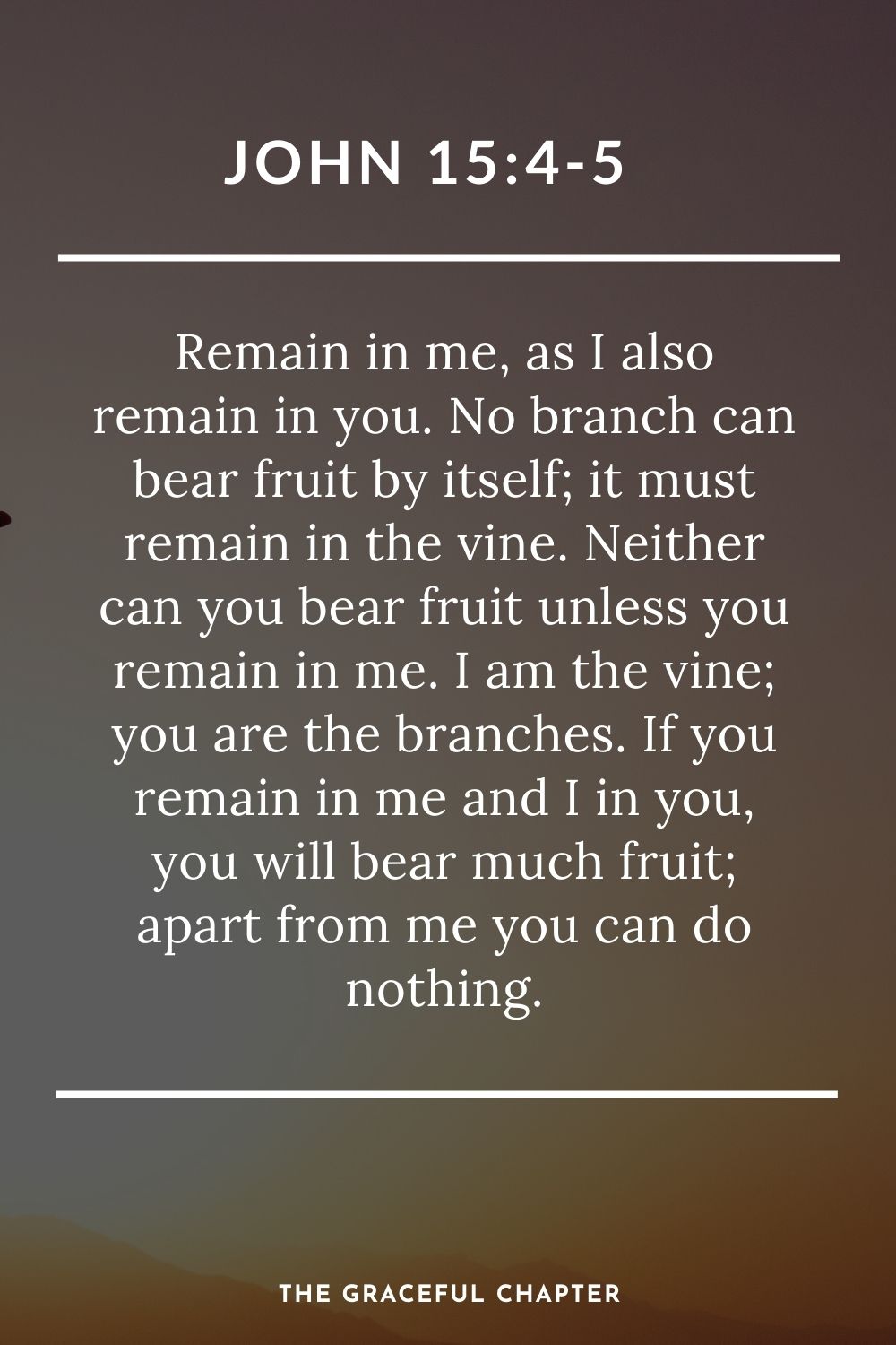 Remain in me, as I also remain in you. No branch can bear fruit by itself; it must remain in the vine. Neither can you bear fruit unless you remain in me. I am the vine; you are the branches. If you remain in me and I in you, you will bear much fruit; apart from me you can do nothing. John 15:4-5