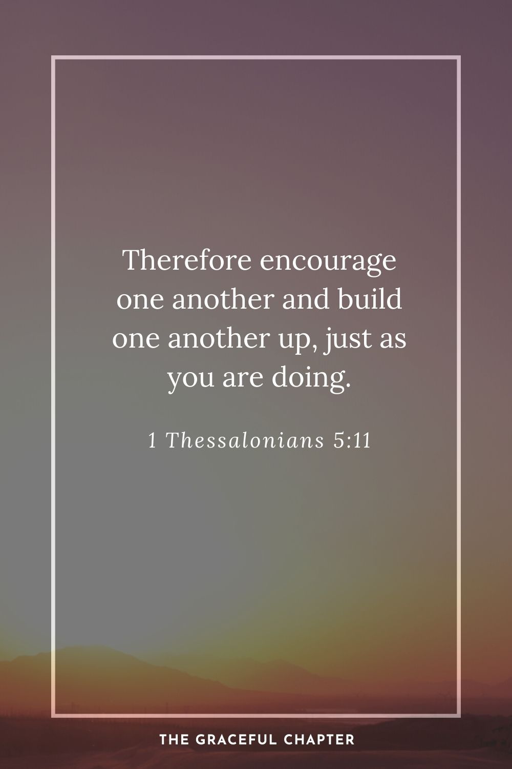 Therefore encourage one another and build one another up, just as you are doing. 1 Thessalonians 5:11