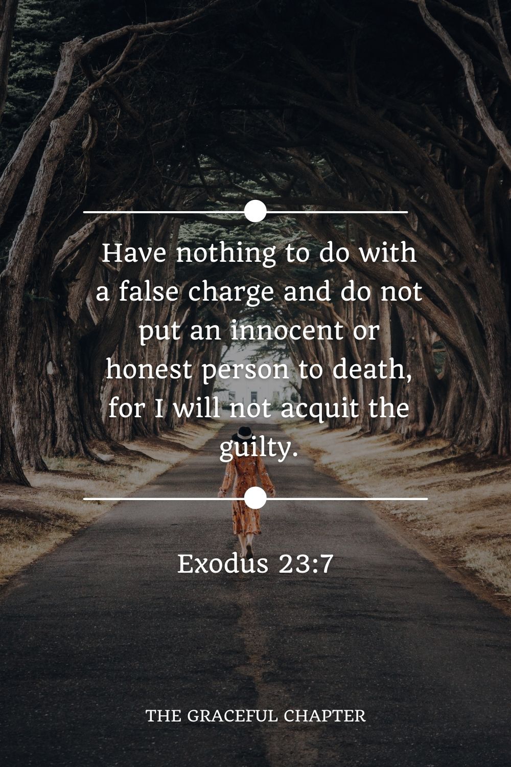 Have nothing to do with a false charge and do not put an innocent or honest person to death, for I will not acquit the guilty. Exodus 23:7