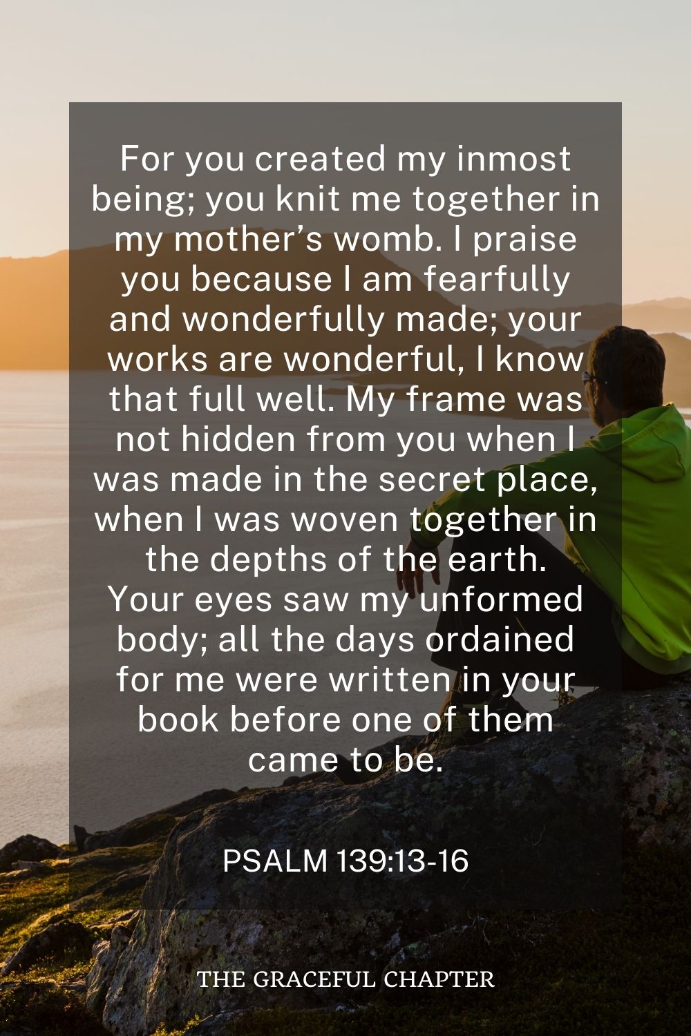 For you created my inmost being; you knit me together in my mother’s womb. I praise you because I am fearfully and wonderfully made; your works are wonderful, I know that full well. My frame was not hidden from you when I was made in the secret place, when I was woven together in the depths of the earth. Your eyes saw my unformed body; all the days ordained for me were written in your book before one of them came to be. Psalm 139:13-16