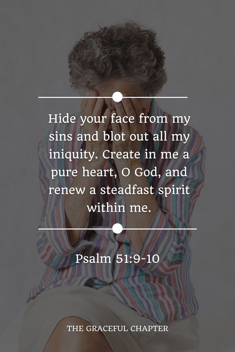 Hide your face from my sins and blot out all my iniquity. Create in me a pure heart, O God, and renew a steadfast spirit within me. Psalm 51:9-10