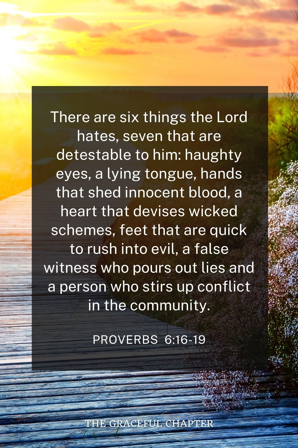 There are six things the Lord hates, seven that are detestable to him: haughty eyes, a lying tongue, hands that shed innocent blood, a heart that devises wicked schemes, feet that are quick to rush into evil, a false witness who pours out lies and a person who stirs up conflict in the community. Proverbs 6:16-19