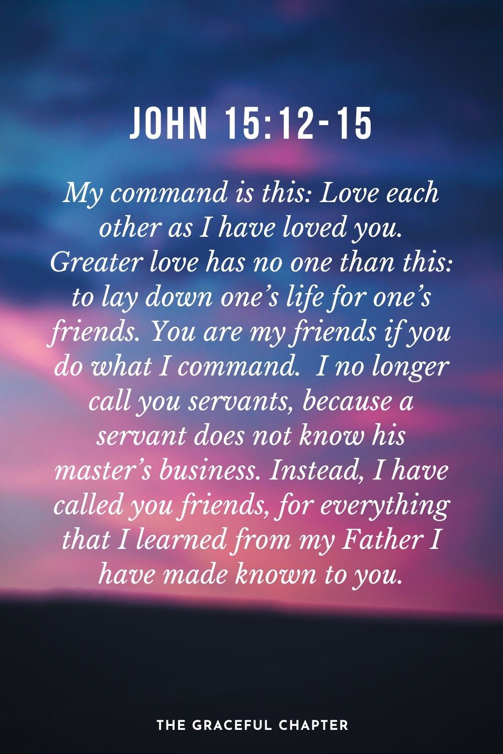 My command is this: Love each other as I have loved you. Greater love has no one than this: to lay down one’s life for one’s friends. You are my friends if you do what I command.  I no longer call you servants, because a servant does not know his master’s business. Instead, I have called you friends, for everything that I learned from my Father I have made known to you. John 15:12-15