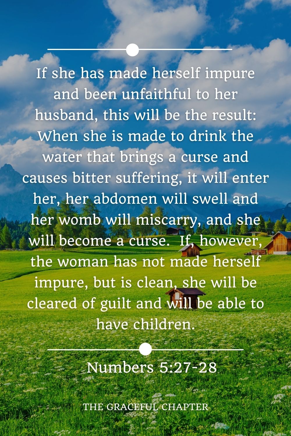 If she has made herself impure and been unfaithful to her husband, this will be the result: When she is made to drink the water that brings a curse and causes bitter suffering, it will enter her, her abdomen will swell and her womb will miscarry, and she will become a curse.  If, however, the woman has not made herself impure, but is clean, she will be cleared of guilt and will be able to have children. Numbers 5:27-28