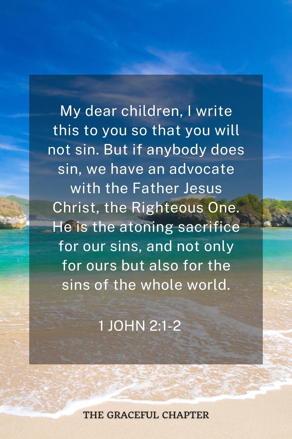 My dear children, I write this to you so that you will not sin. But if anybody does sin, we have an advocate with the Father Jesus Christ, the Righteous One. He is the atoning sacrifice for our sins, and not only for ours but also for the sins of the whole world. 1 John 2:1-2