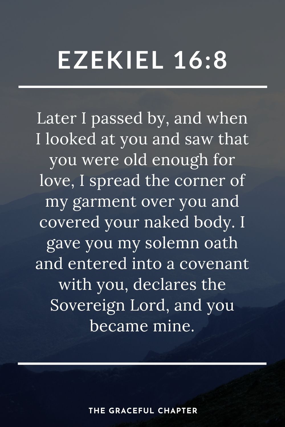 Later I passed by, and when I looked at you and saw that you were old enough for love, I spread the corner of my garment over you and covered your naked body. I gave you my solemn oath and entered into a covenant with you, declares the Sovereign Lord, and you became mine. Ezekiel 16:8