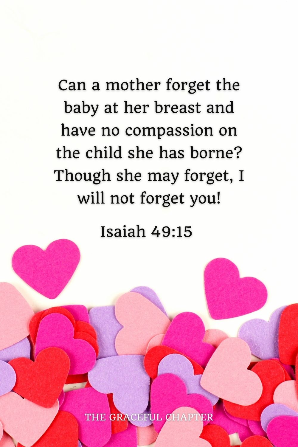 Can a mother forget the baby at her breast and have no compassion on the child she has borne? Though she may forget, I will not forget you! Isaiah 49:15 