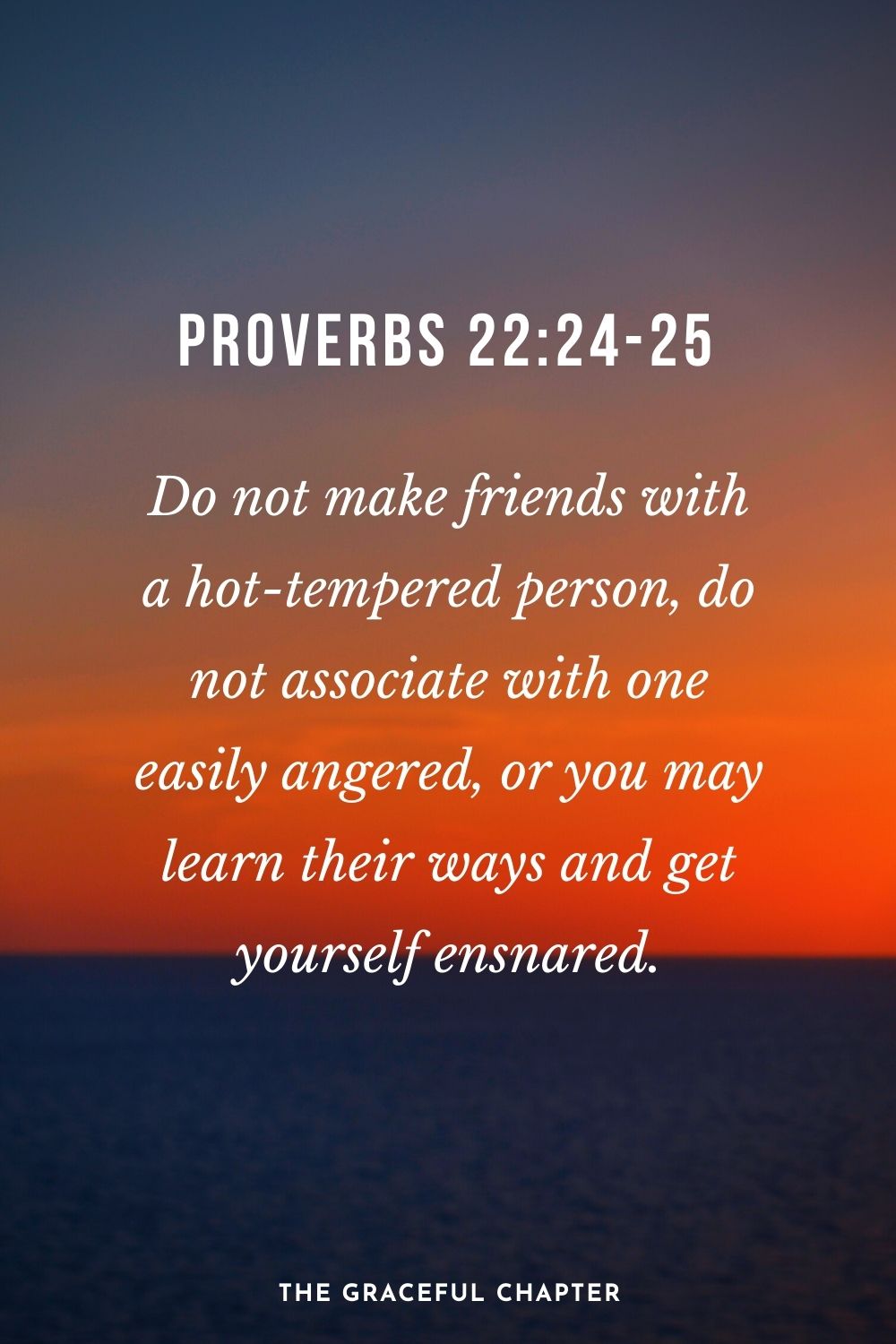 Do not make friends with a hot-tempered person, do not associate with one easily angered, or you may learn their ways and get yourself ensnared. Proverbs 22:24-25