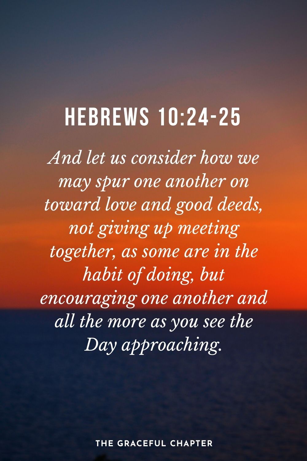 And let us consider how we may spur one another on toward love and good deeds, not giving up meeting together, as some are in the habit of doing, but encouraging one another and all the more as you see the Day approaching. Hebrews 10:24-25