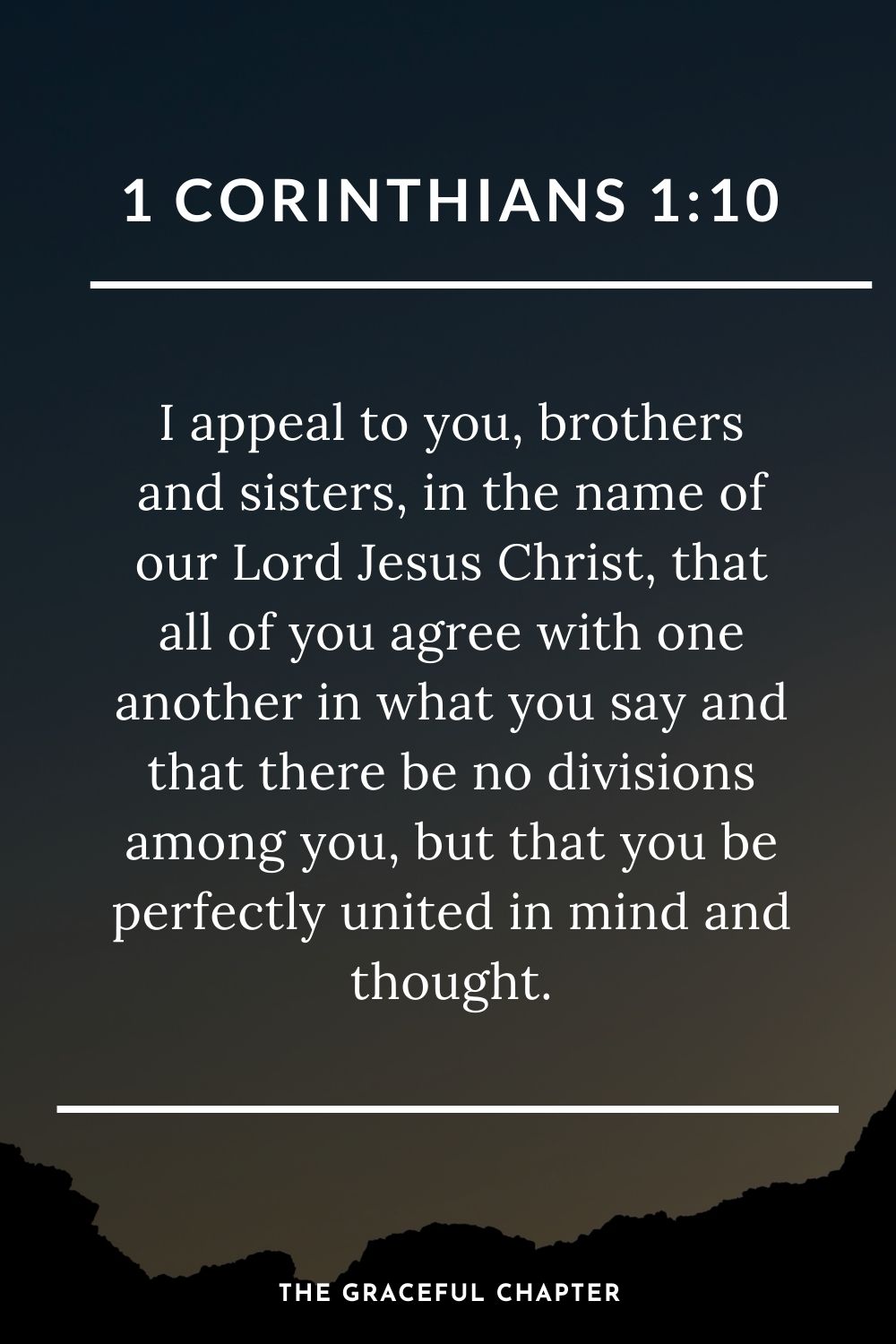 I appeal to you, brothers and sisters, in the name of our Lord Jesus Christ, that all of you agree with one another in what you say and that there be no divisions among you, but that you be perfectly united in mind and thought. 1 Corinthians 1:10
