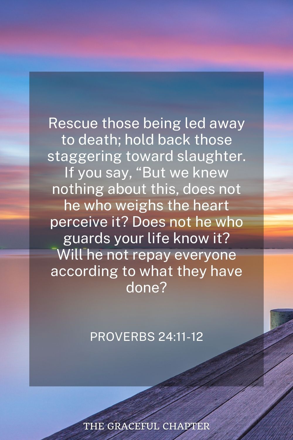 Rescue those being led away to death; hold back those staggering toward slaughter. If you say, “But we knew nothing about this, does not he who weighs the heart perceive it? Does not he who guards your life know it? Will he not repay everyone according to what they have done? Proverbs 24:11-12