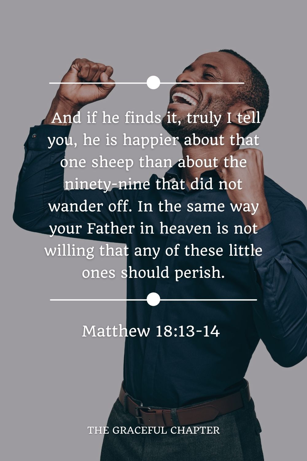 And if he finds it, truly I tell you, he is happier about that one sheep than about the ninety-nine that did not wander off. In the same way your Father in heaven is not willing that any of these little ones should perish. Matthew 18:13-14 