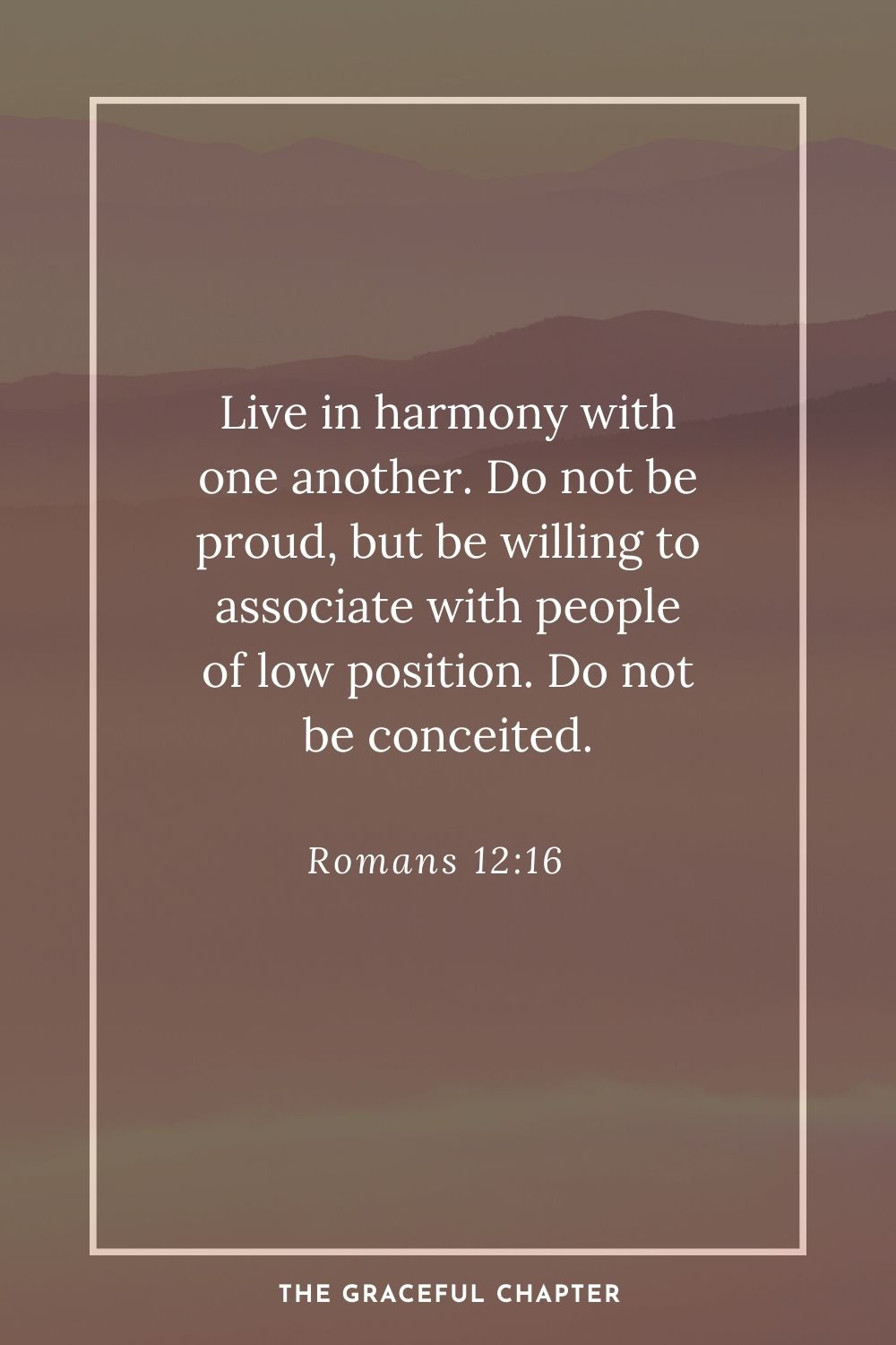 Live in harmony with one another. Do not be proud, but be willing to associate with people of low position. Do not be conceited. Romans 12:16