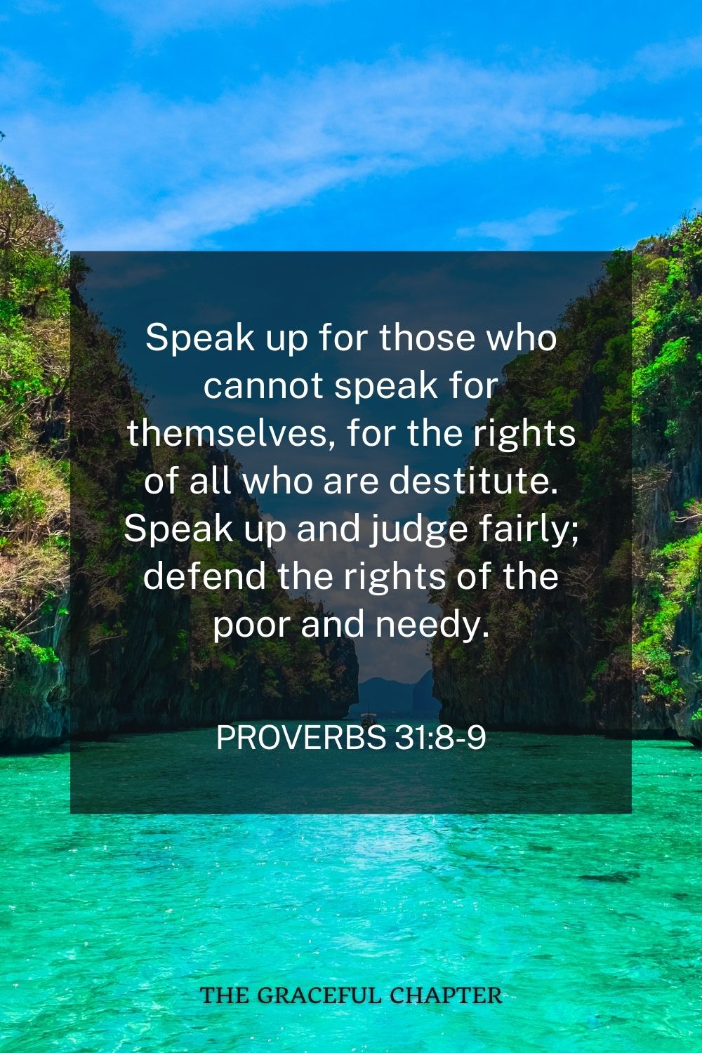 Speak up for those who cannot speak for themselves, for the rights of all who are destitute. Speak up and judge fairly; defend the rights of the poor and needy. Proverbs 31:8-9