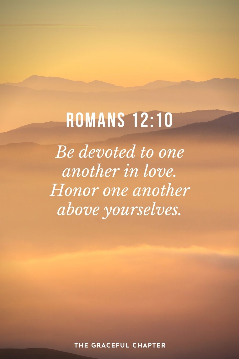 Be devoted to one another in love. Honor one another above yourselves. Romans 12:10