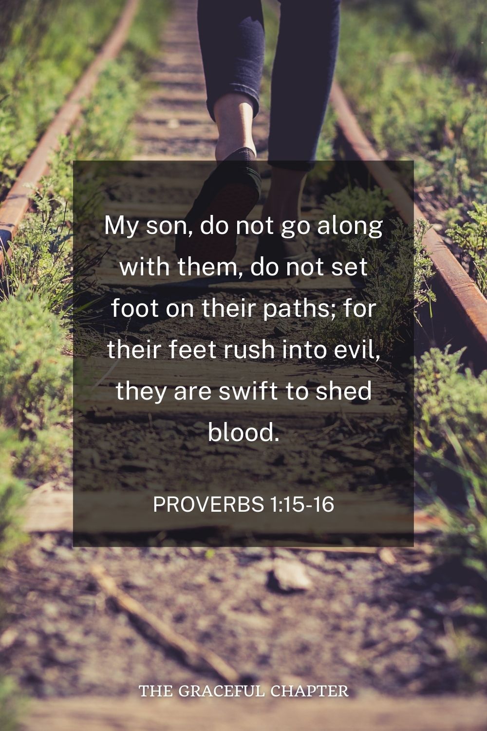 My son, do not go along with them, do not set foot on their paths; for their feet rush into evil, they are swift to shed blood. Proverbs 1:15-16