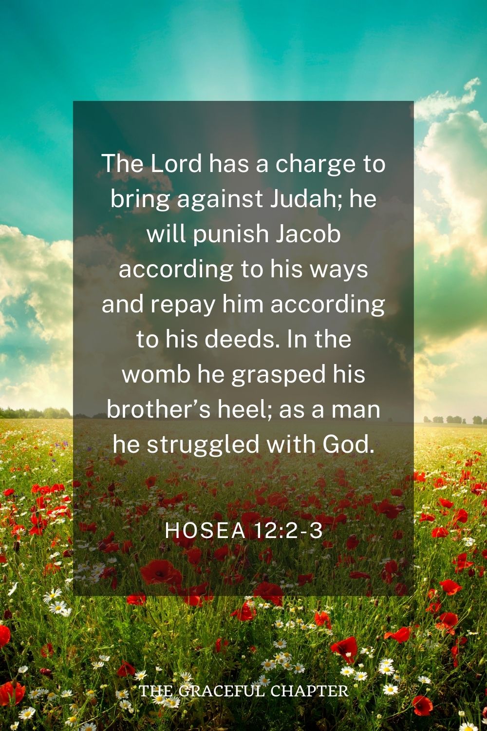 The Lord has a charge to bring against Judah; he will punish Jacob according to his ways and repay him according to his deeds. In the womb he grasped his brother’s heel; as a man he struggled with God. Hosea 12:2-3