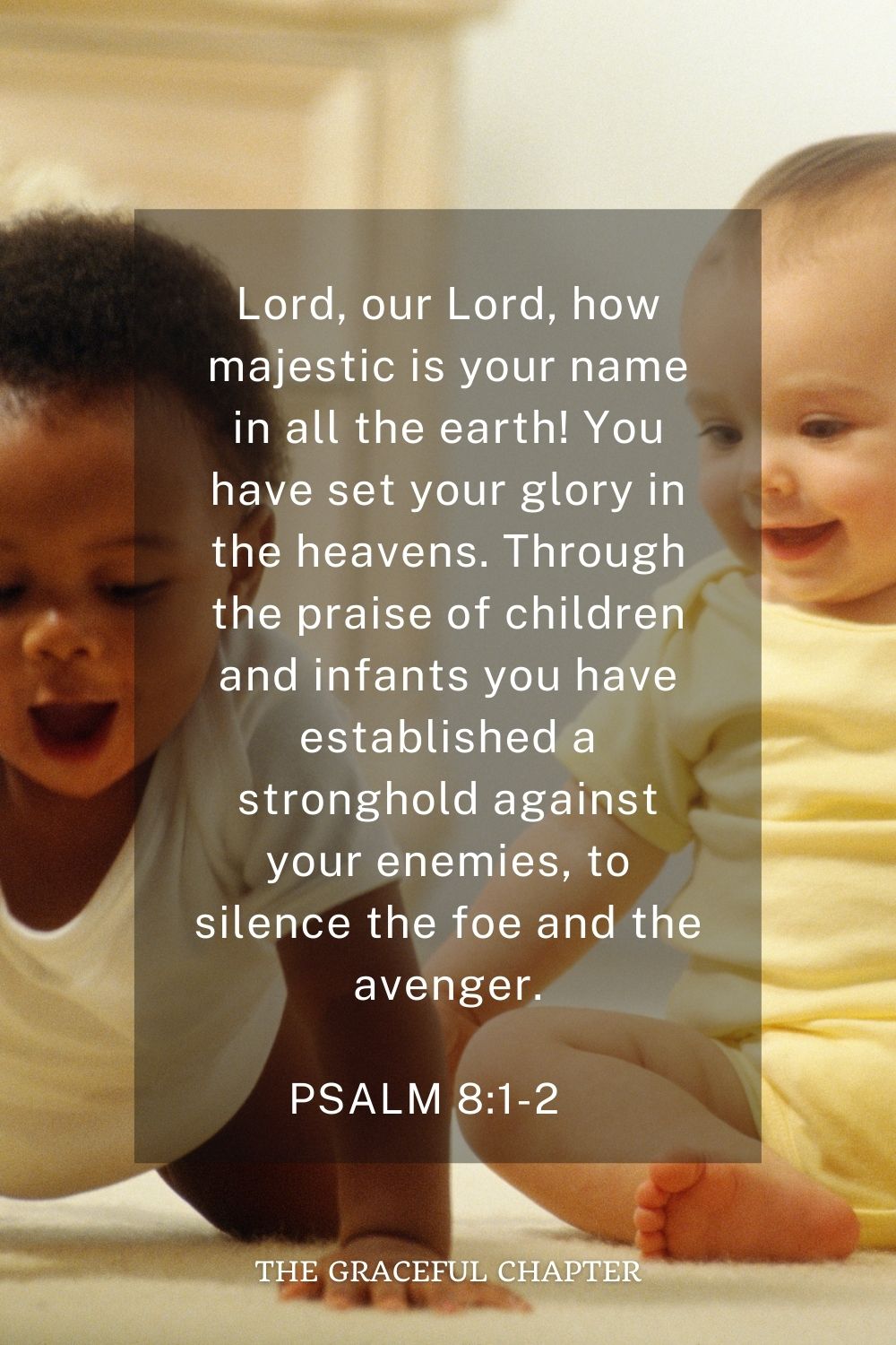 Lord, our Lord, how majestic is your name in all the earth! You have set your glory in the heavens. Through the praise of children and infants you have established a stronghold against your enemies, to silence the foe and the avenger. Psalm 8:1-2