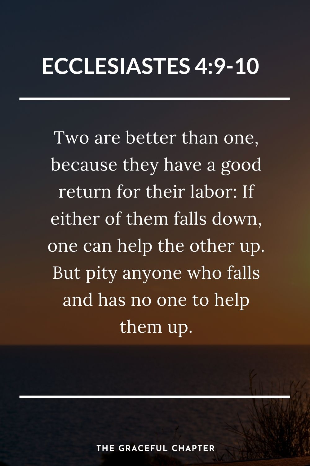 Two are better than one, because they have a good return for their labor: If either of them falls down, one can help the other up. But pity anyone who falls and has no one to help them up. Ecclesiastes 4:9-10
