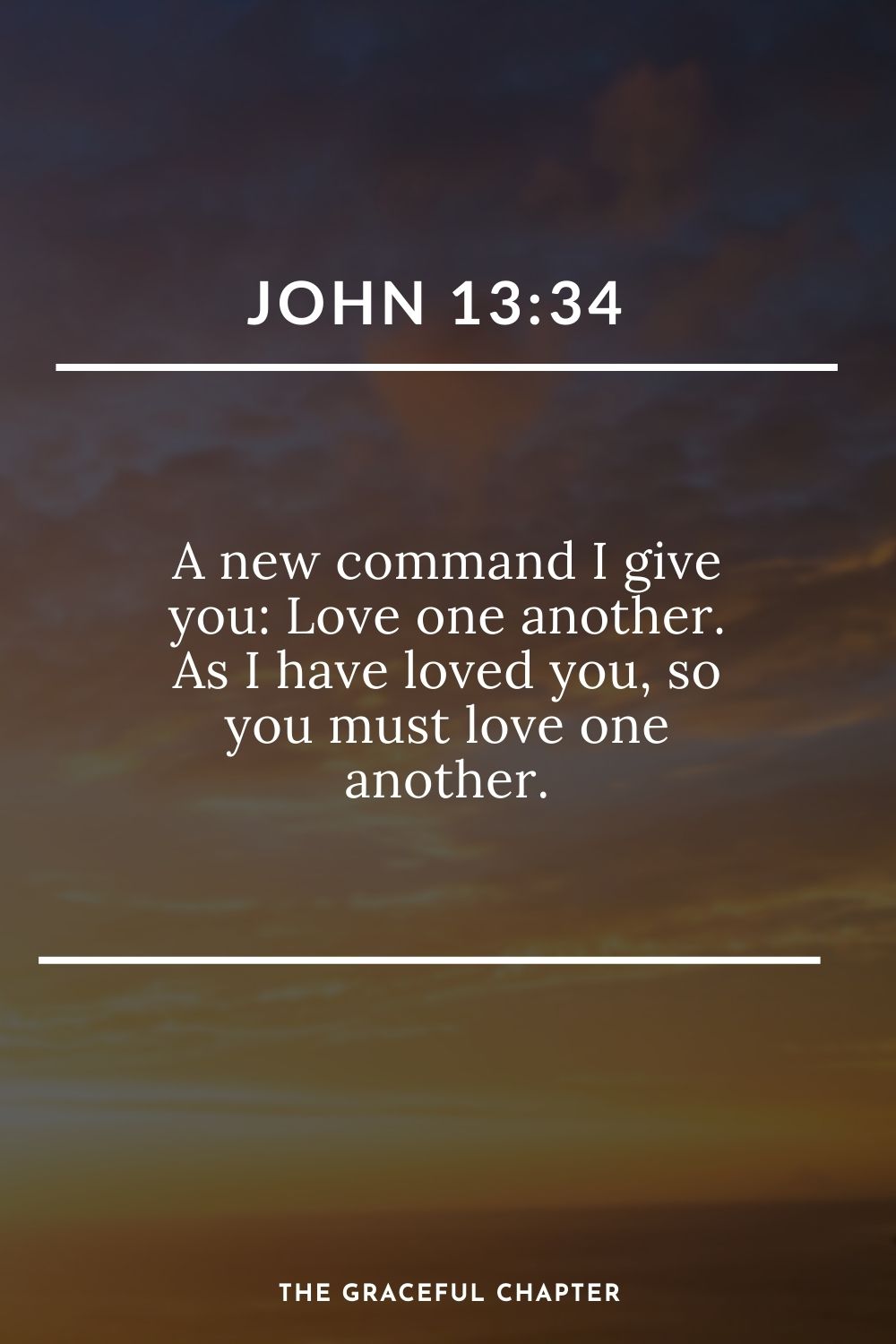 A new command I give you: Love one another. As I have loved you, so you must love one another. John 13:34