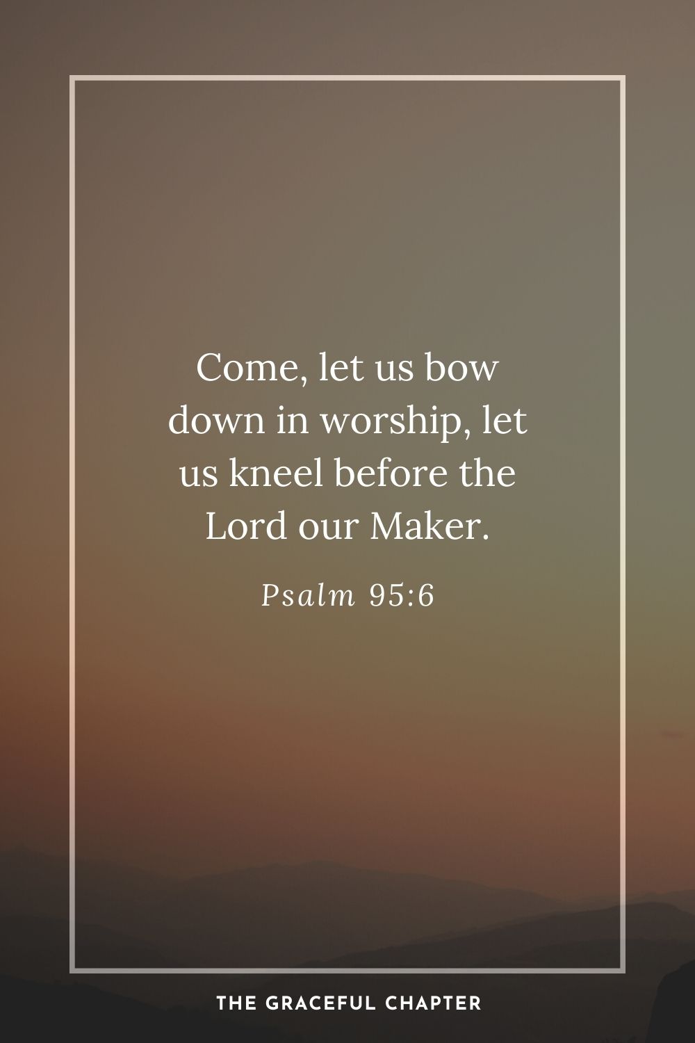 Come, let us bow down in worship, let us kneel before the Lord our Maker. Psalm 95:6