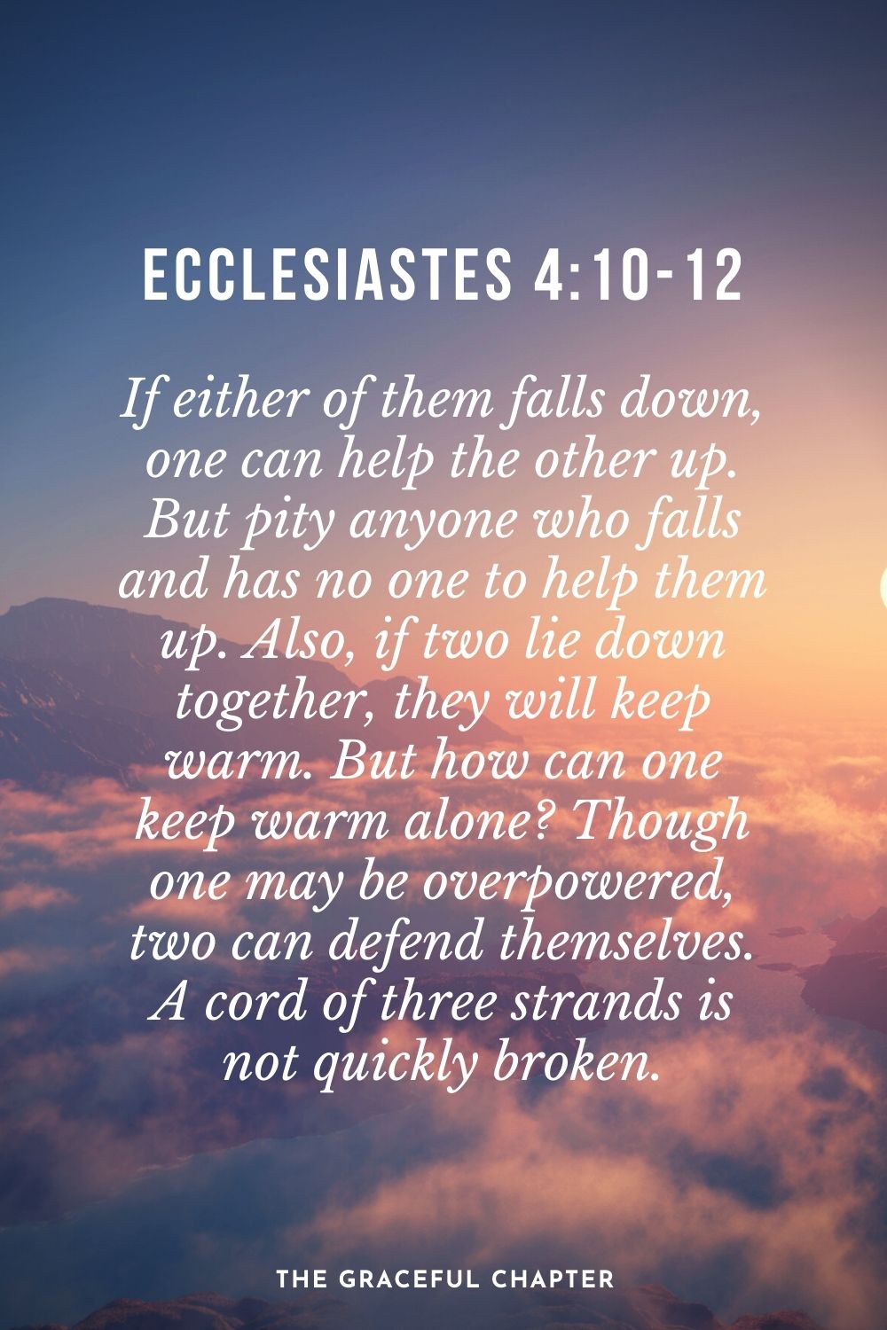 If either of them falls down, one can help the other up. But pity anyone who falls and has no one to help them up. Also, if two lie down together, they will keep warm. But how can one keep warm alone? Though one may be overpowered, two can defend themselves. A cord of three strands is not quickly broken. Ecclesiastes 4:10-12