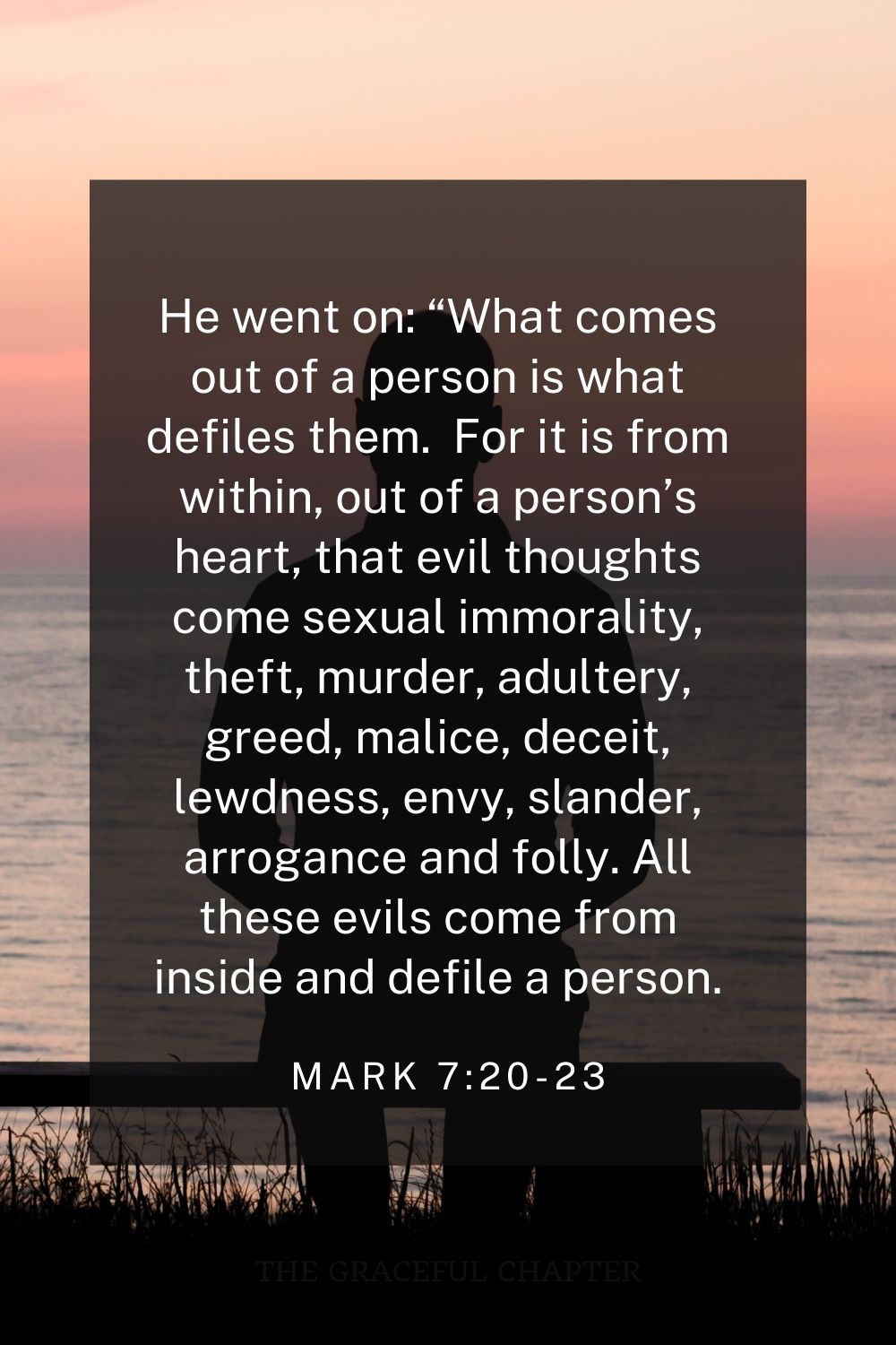 He went on: “What comes out of a person is what defiles them.  For it is from within, out of a person’s heart, that evil thoughts come sexual immorality, theft, murder, adultery, greed, malice, deceit, lewdness, envy, slander, arrogance and folly. All these evils come from inside and defile a person. Mark 7:20-23