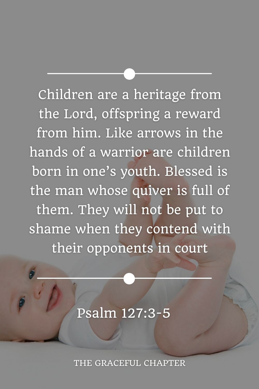 Children are a heritage from the Lord, offspring a reward from him. Like arrows in the hands of a warrior are children born in one’s youth. Blessed is the man whose quiver is full of them. They will not be put to shame when they contend with their opponents in court Psalm 127:3-5
