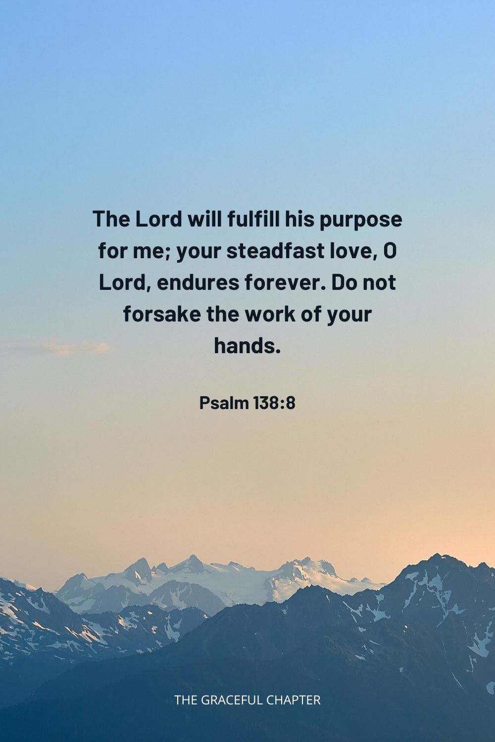 The Lord will fulfill his purpose for me; your steadfast love, O Lord, endures forever. Do not forsake the work of your hands. Psalm 138:8