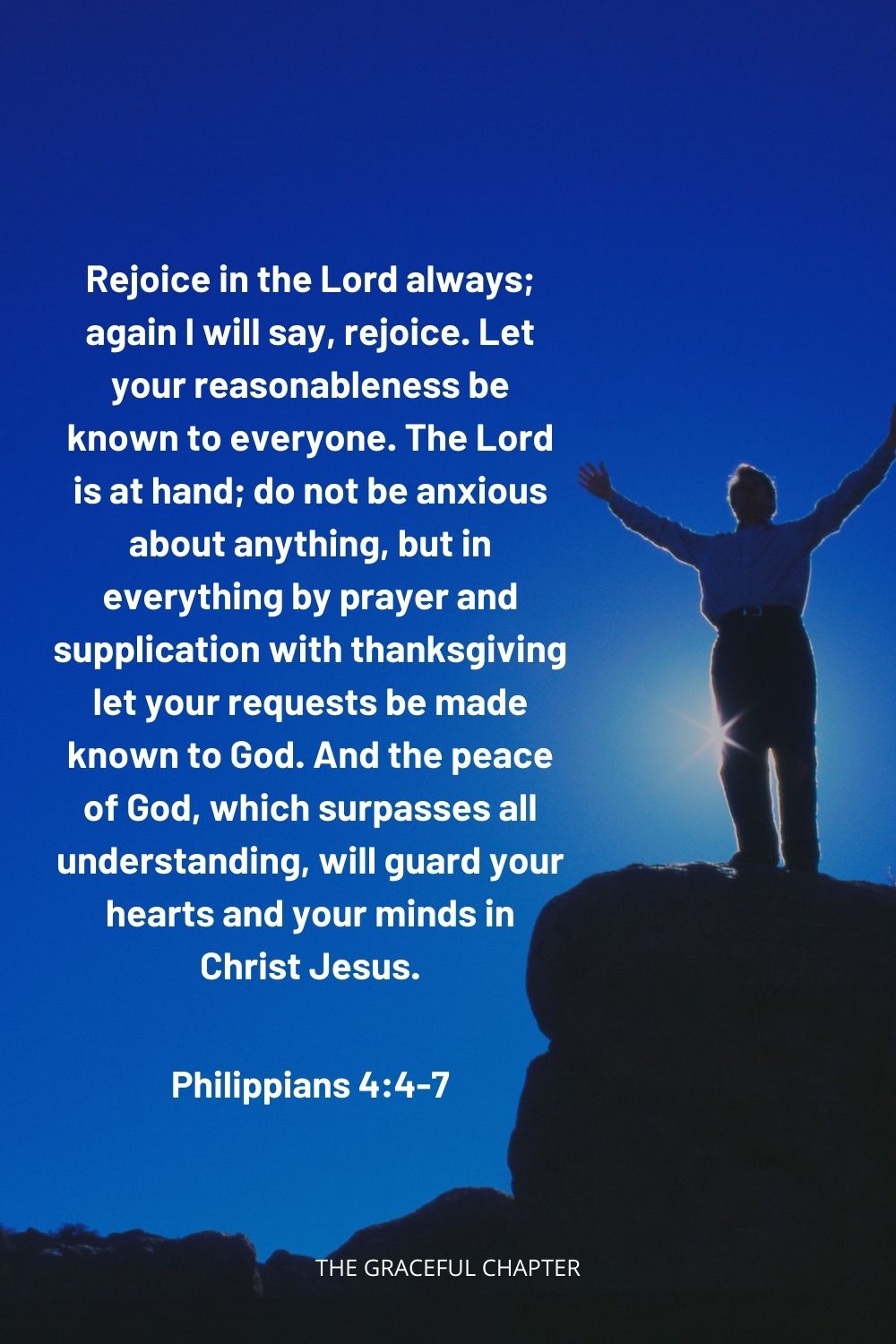 Rejoice in the Lord always; again I will say, rejoice. Let your reasonableness be known to everyone. The Lord is at hand; do not be anxious about anything, but in everything by prayer and supplication with thanksgiving let your requests be made known to God. And the peace of God, which surpasses all understanding, will guard your hearts and your minds in Christ Jesus. Philippians 4:4-7