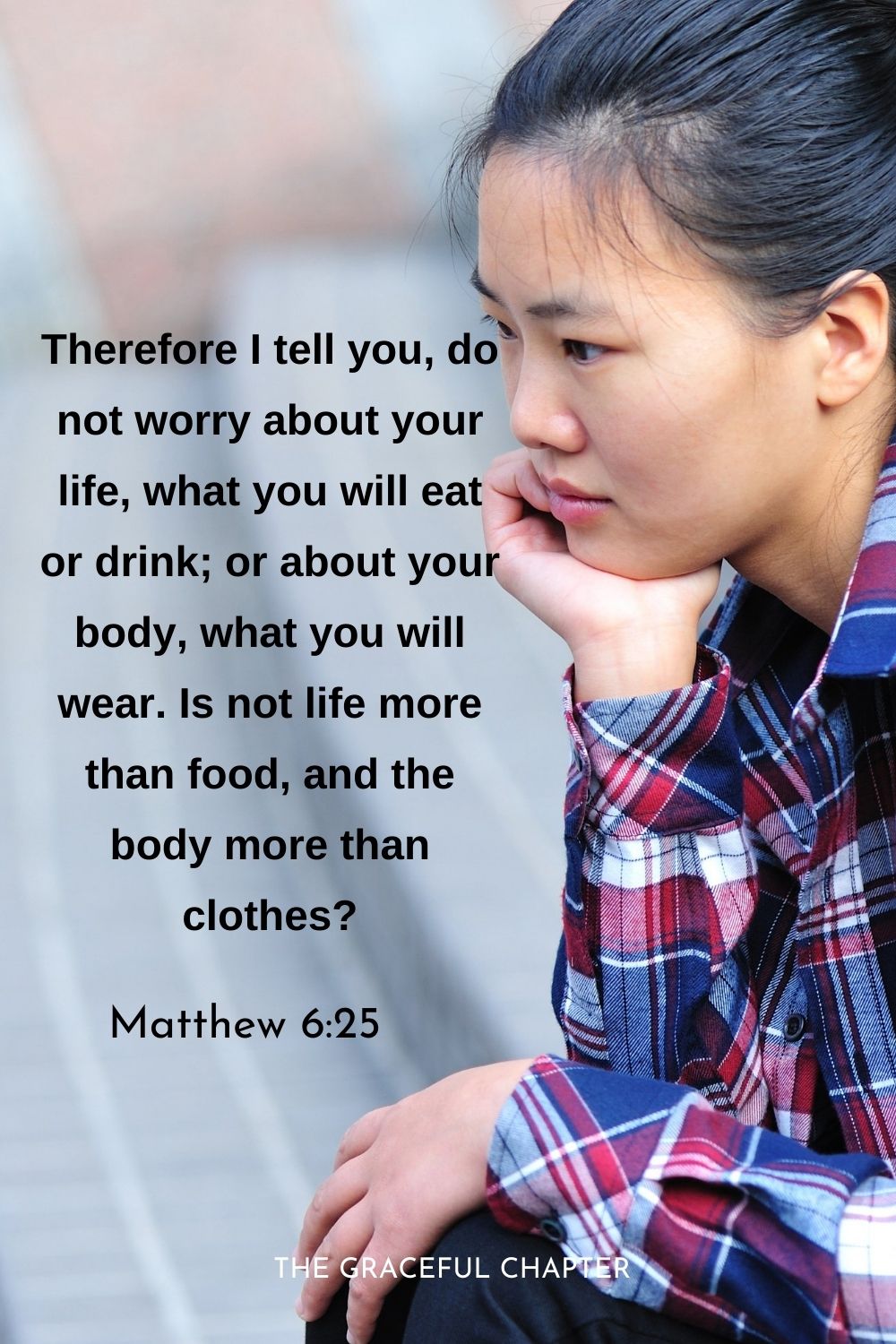 Therefore I tell you, do not worry about your life, what you will eat or drink; or about your body, what you will wear. Is not life more than food, and the body more than clothes?