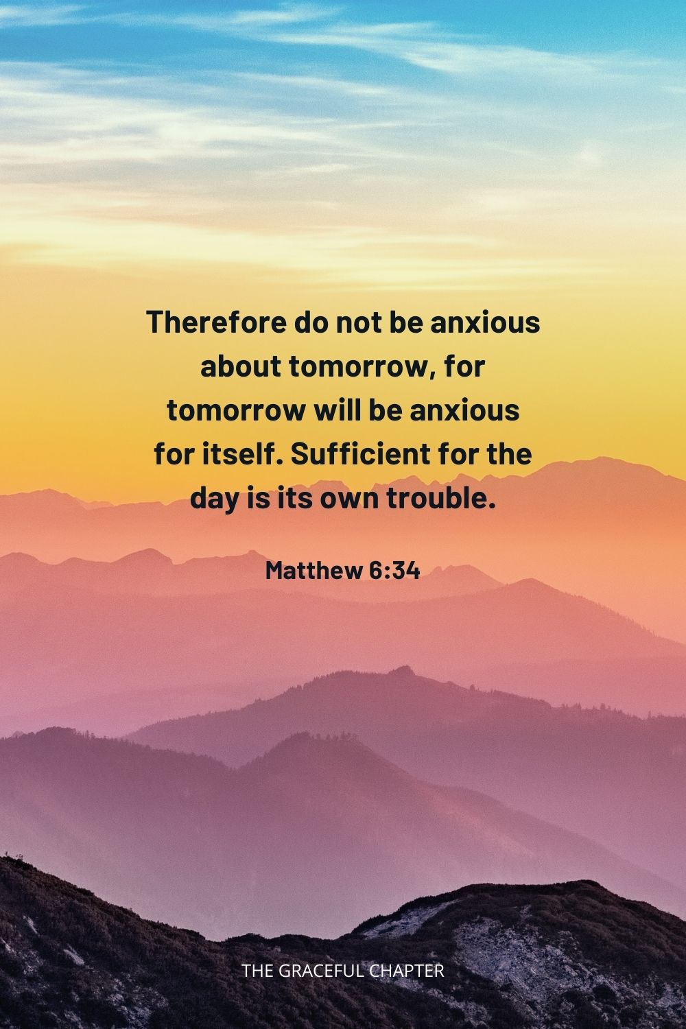 Therefore do not be anxious about tomorrow, for tomorrow will be anxious for itself. Sufficient for the day is its own trouble. Matthew 6:34