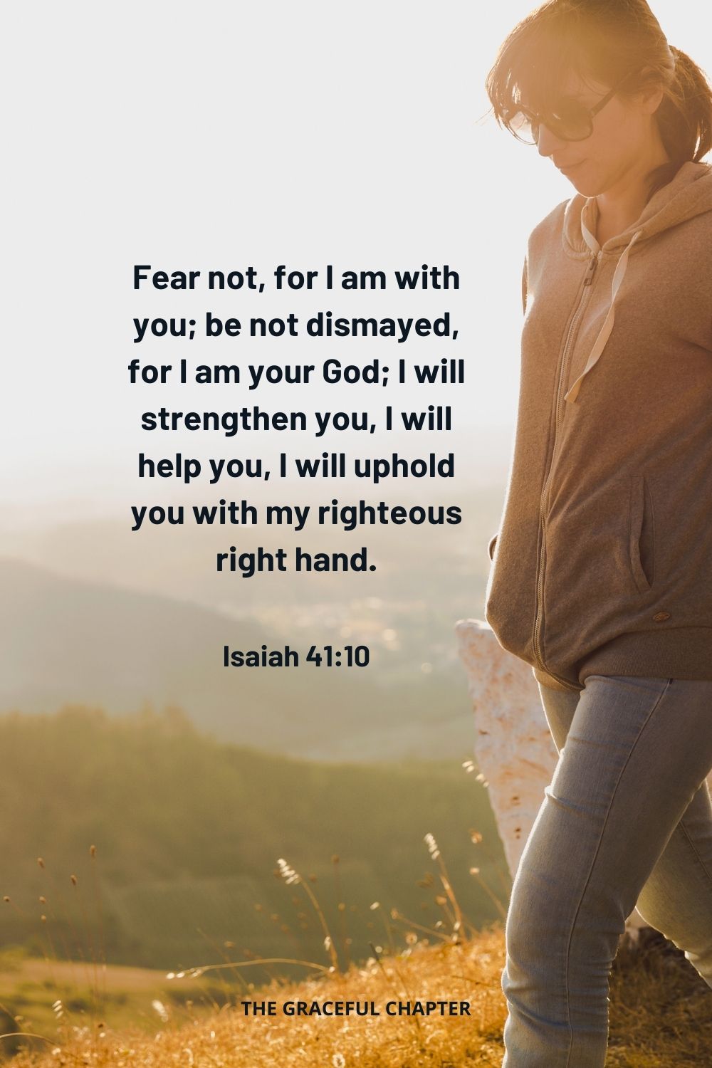 Fear not, for I am with you; be not dismayed, for I am your God; I will strengthen you, I will help you, I will uphold you with my righteous right hand. Isaiah 41:10