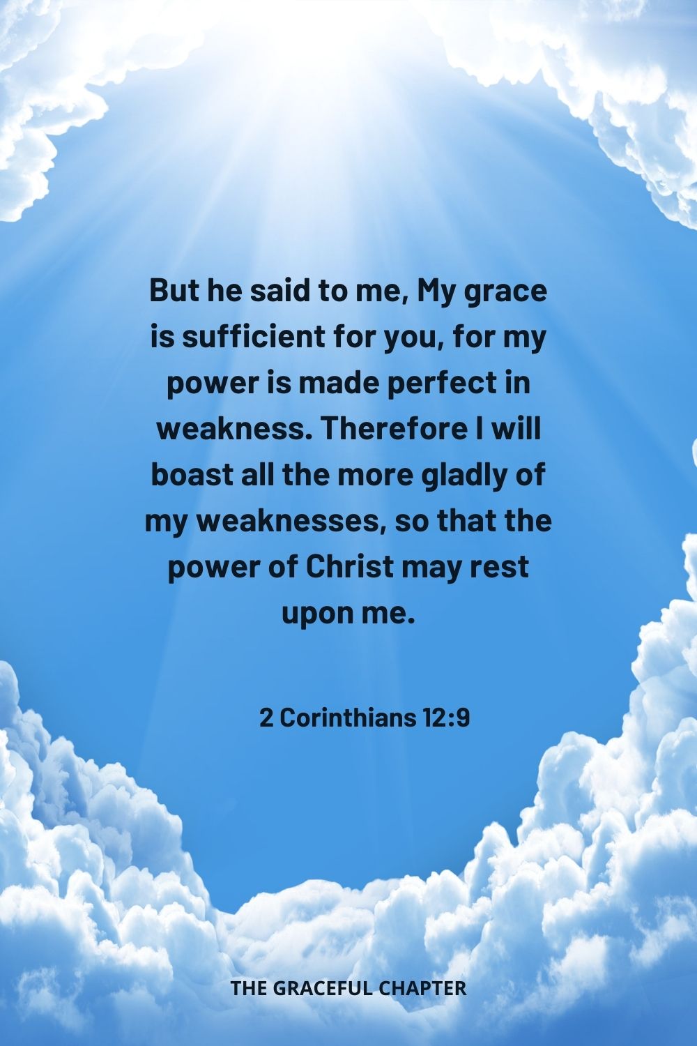But he said to me, My grace is sufficient for you, for my power is made perfect in weakness. Therefore I will boast all the more gladly of my weaknesses, so that the power of Christ may rest upon me. 2 Corinthians 12:9