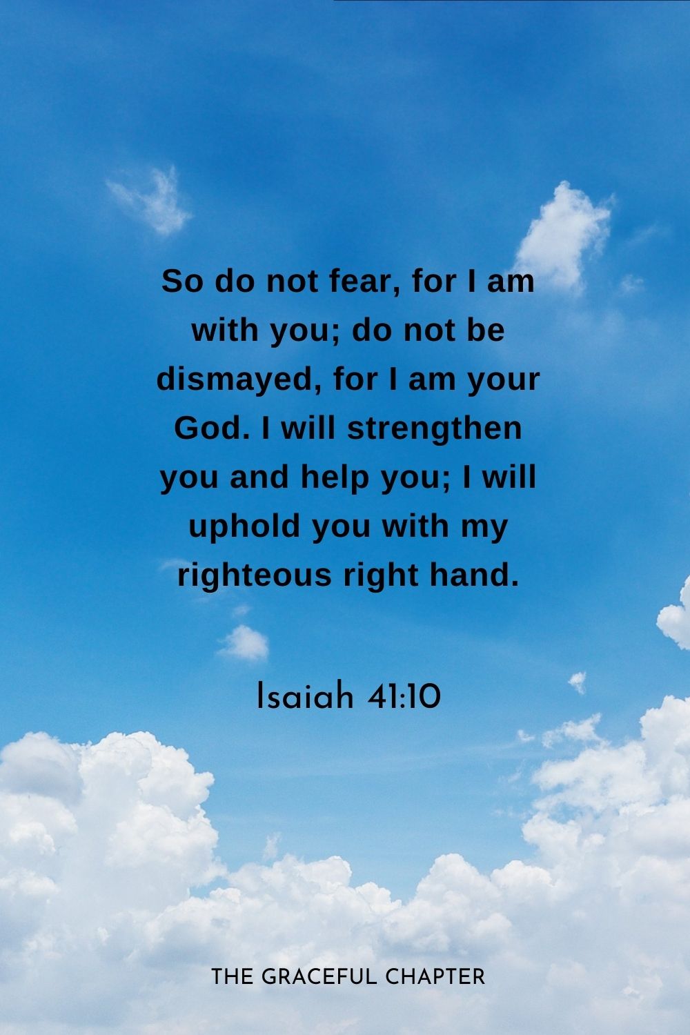 So do not fear, for I am with you; do not be dismayed, for I am your God. I will strengthen you and help you; I will uphold you with my righteous right hand.