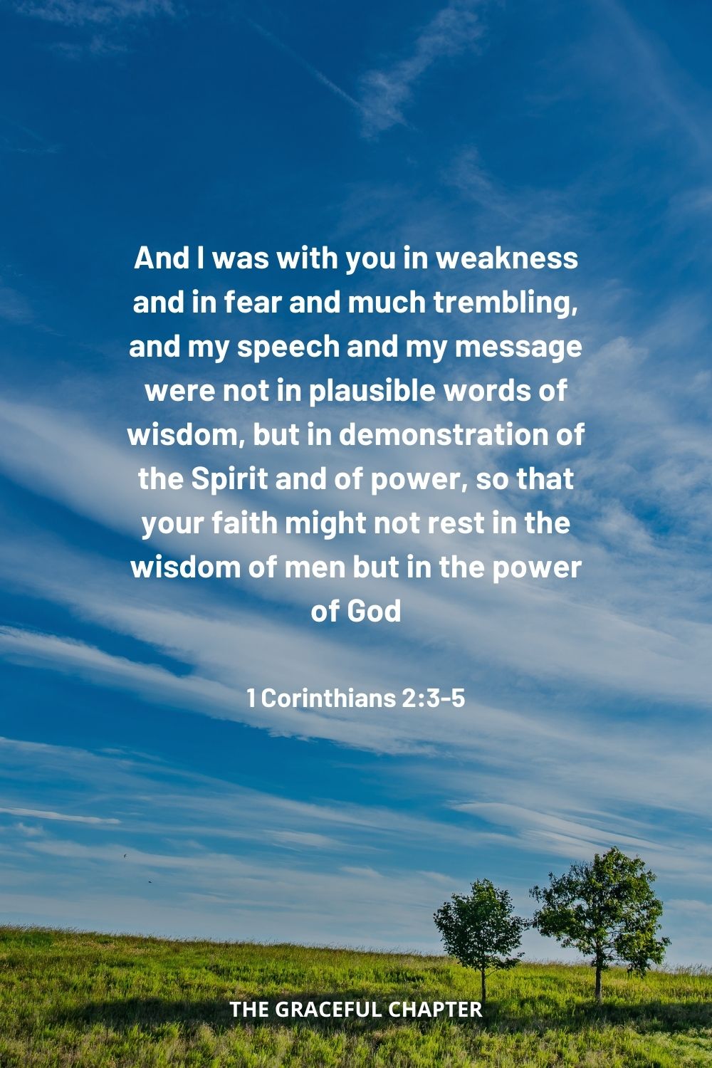 And I was with you in weakness and in fear and much trembling, and my speech and my message were not in plausible words of wisdom, but in demonstration of the Spirit and of power, so that your faith might not rest in the wisdom of men but in the power of God. 1 Corinthians 2:3-5