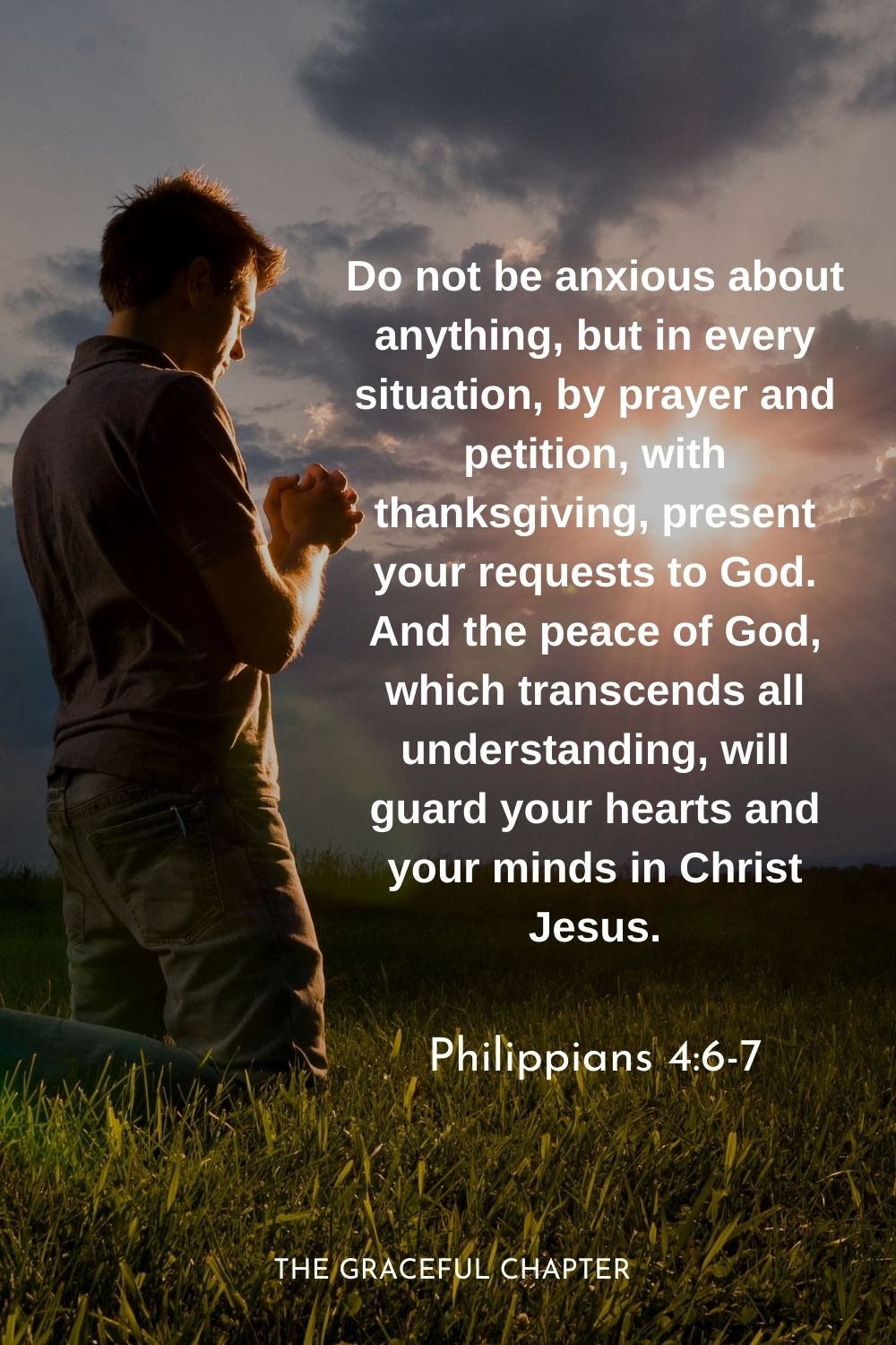 Do not be anxious about anything, but in every situation, by prayer and petition, with thanksgiving, present your requests to God. And the peace of God, which transcends all understanding, will guard your hearts and your minds in Christ Jesus.