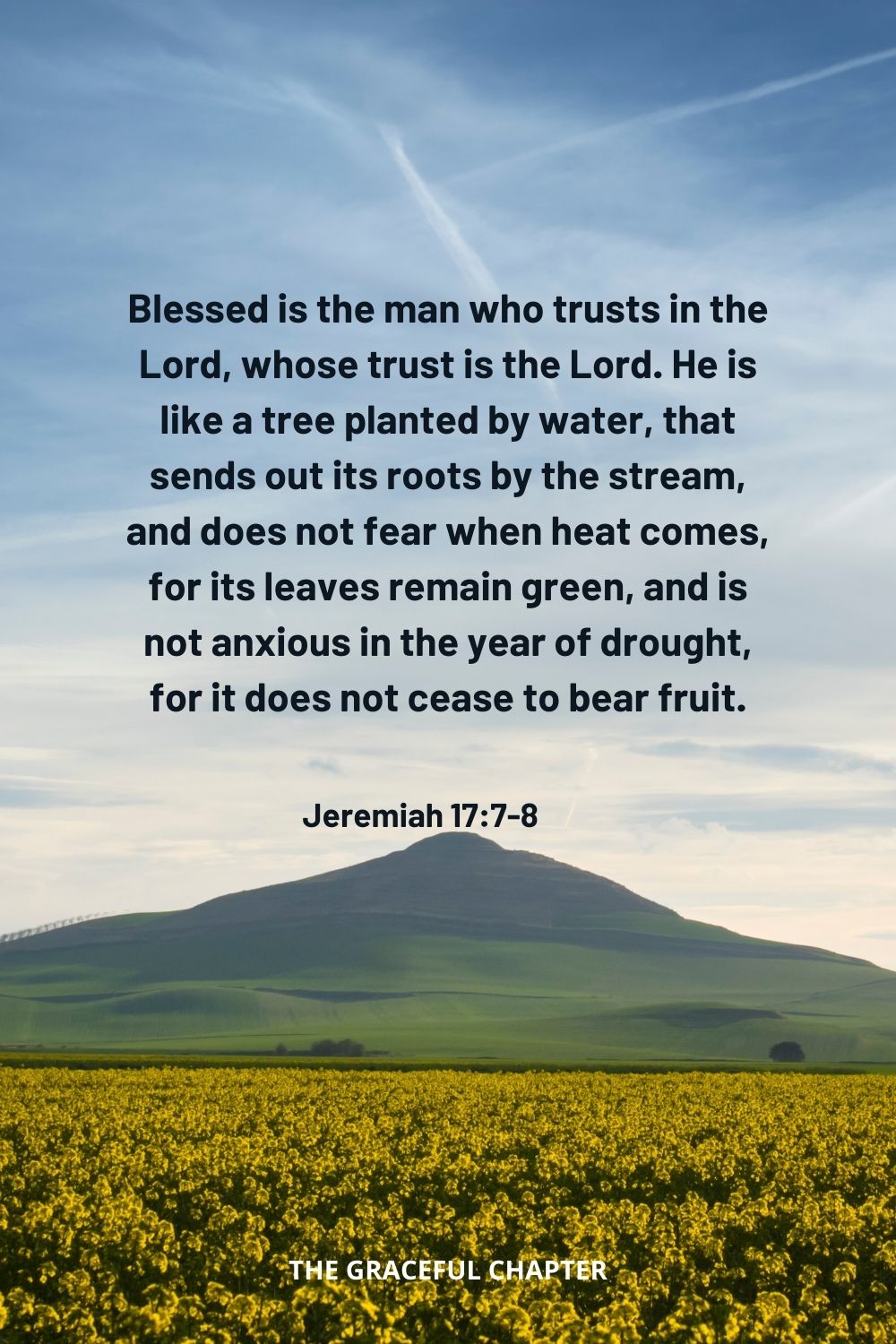 Blessed is the man who trusts in the Lord, whose trust is the Lord. He is like a tree planted by water, that sends out its roots by the stream, and does not fear when heat comes, for its leaves remain green, and is not anxious in the year of drought, for it does not cease to bear fruit. Jeremiah 17:7-8